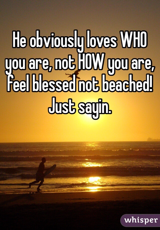 He obviously loves WHO you are, not HOW you are, feel blessed not beached! Just sayin.