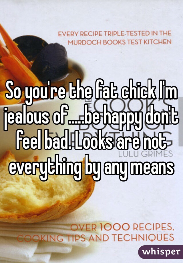 So you're the fat chick I'm jealous of.....be happy don't feel bad. Looks are not everything by any means 