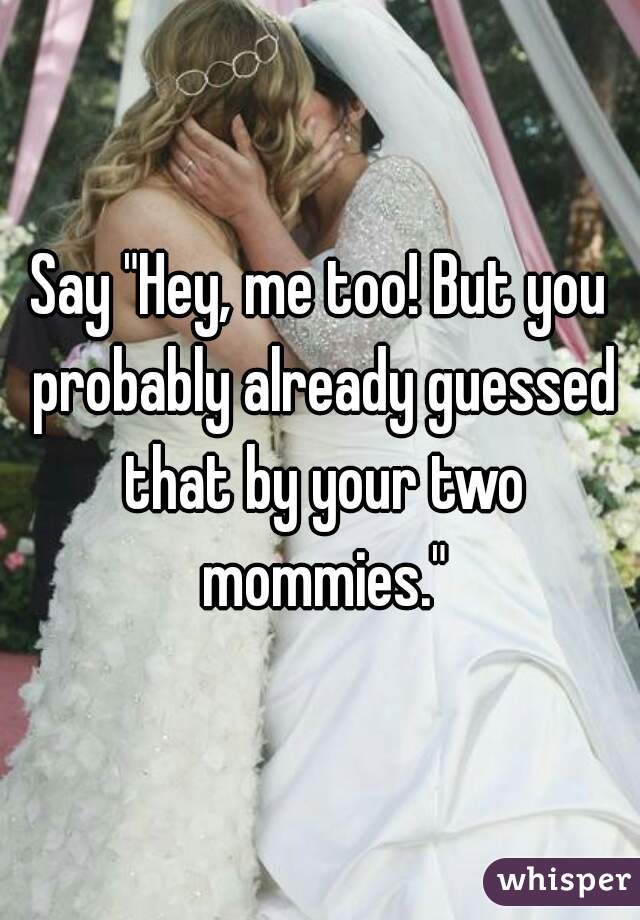 Say "Hey, me too! But you probably already guessed that by your two mommies."