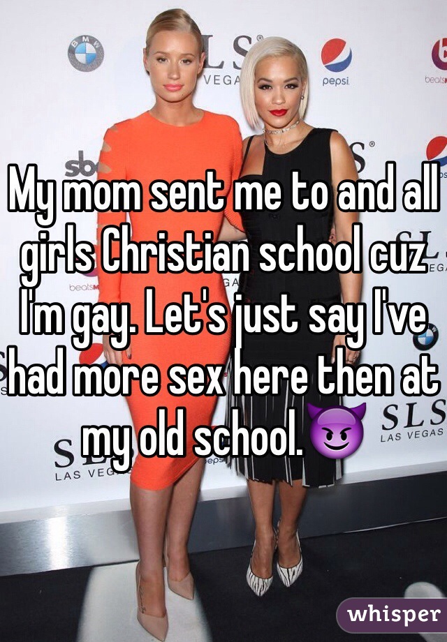 My mom sent me to and all girls Christian school cuz I'm gay. Let's just say I've had more sex here then at my old school.😈