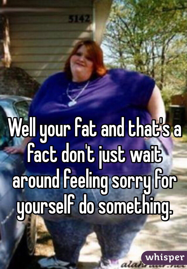 Well your fat and that's a fact don't just wait around feeling sorry for yourself do something.