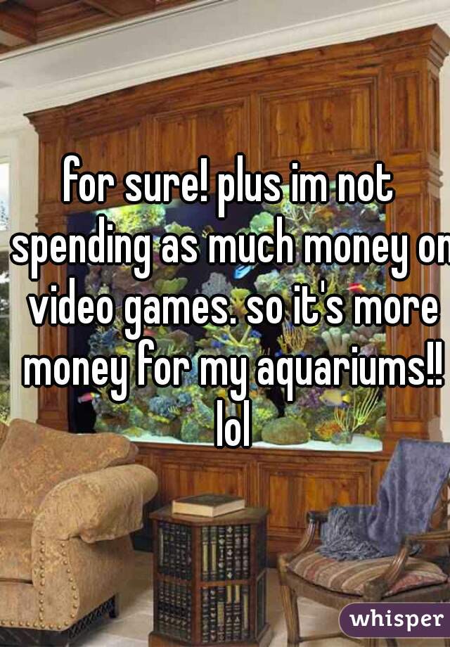 for sure! plus im not spending as much money on video games. so it's more money for my aquariums!! lol