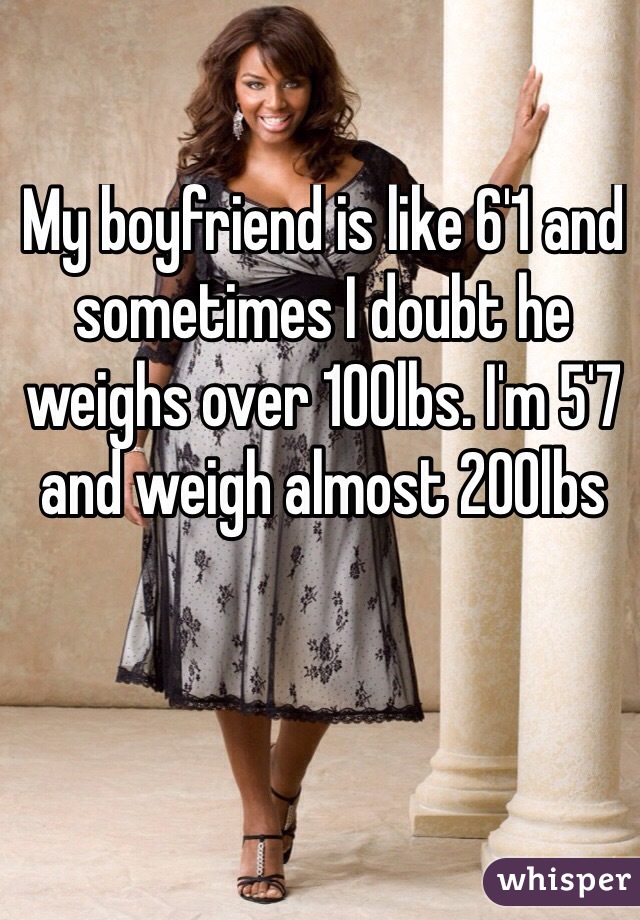 My boyfriend is like 6'1 and sometimes I doubt he weighs over 100lbs. I'm 5'7 and weigh almost 200lbs
