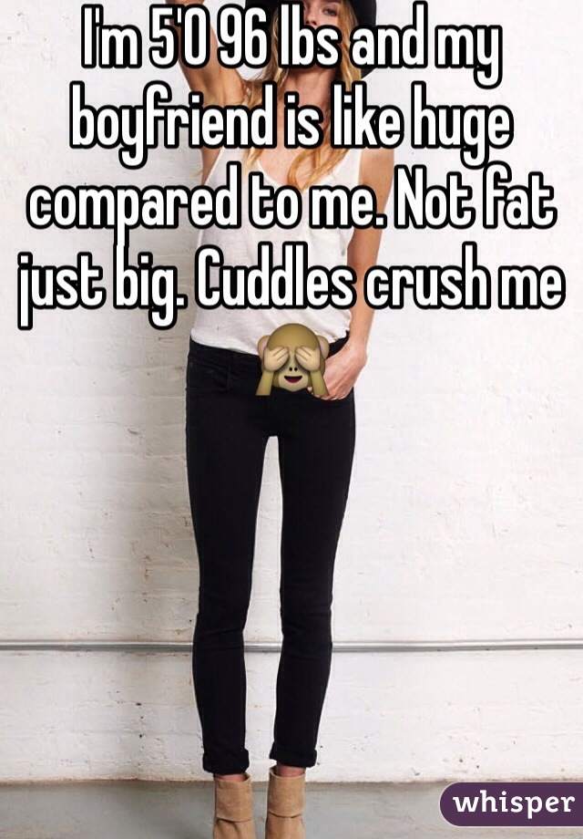 I'm 5'0 96 lbs and my boyfriend is like huge compared to me. Not fat just big. Cuddles crush me 🙈