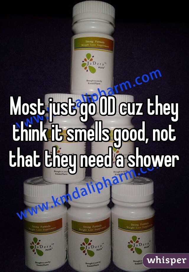 Most just go OD cuz they think it smells good, not that they need a shower