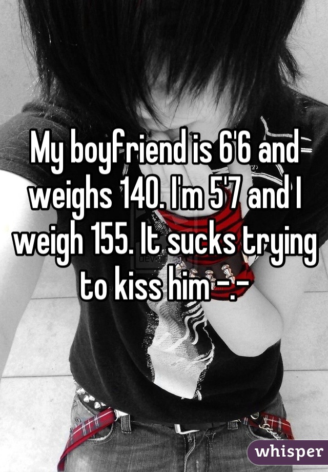 My boyfriend is 6'6 and weighs 140. I'm 5'7 and I weigh 155. It sucks trying to kiss him -.-