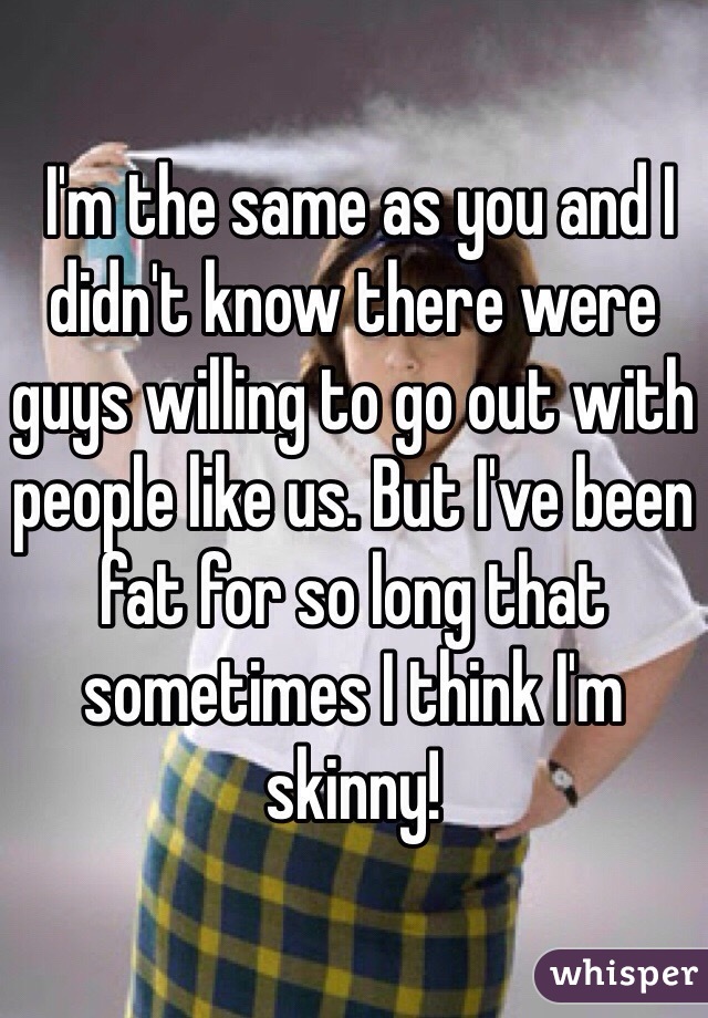  I'm the same as you and I didn't know there were guys willing to go out with people like us. But I've been fat for so long that sometimes I think I'm skinny!