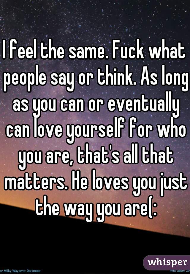 I feel the same. Fuck what people say or think. As long as you can or eventually can love yourself for who you are, that's all that matters. He loves you just the way you are(: