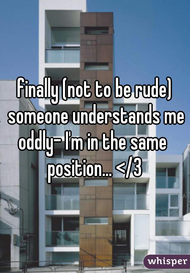 finally (not to be rude) someone understands me
oddly- I'm in the same 
position... </3