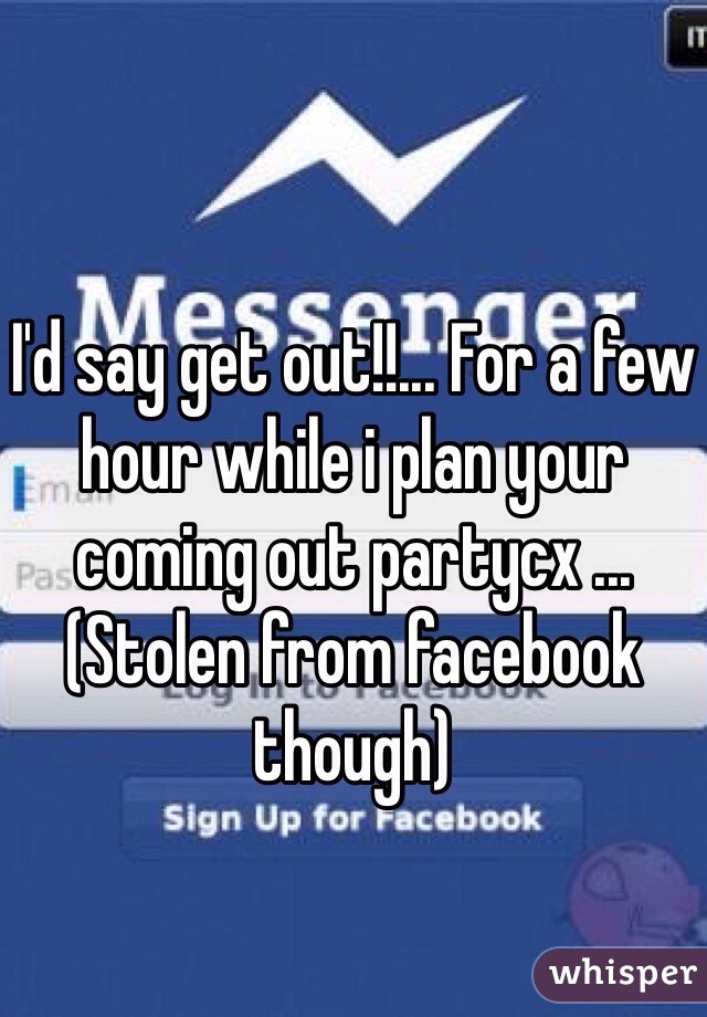 I'd say get out!!... For a few hour while i plan your coming out partycx ... (Stolen from facebook though)
