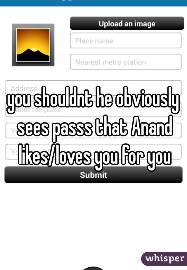 you shouldnt he obviously sees passs that Anand likes/loves you for you