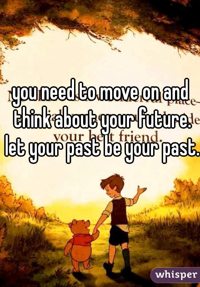 you need to move on and think about your future. let your past be your past.
