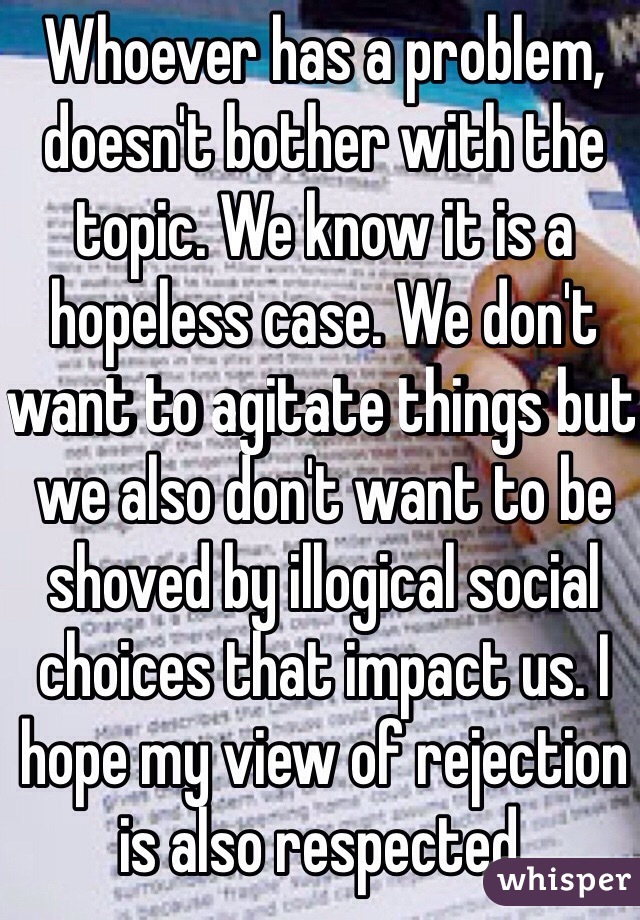 Whoever has a problem, doesn't bother with the topic. We know it is a hopeless case. We don't want to agitate things but we also don't want to be shoved by illogical social choices that impact us. I hope my view of rejection is also respected. 