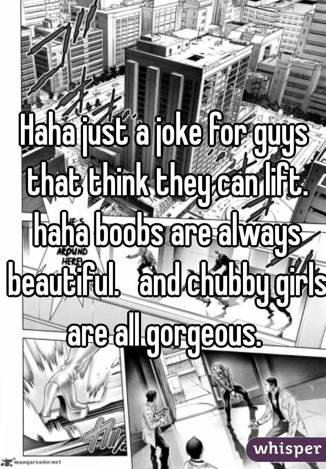 Haha just a joke for guys that think they can lift. haha boobs are always beautiful.   and chubby girls are all gorgeous. 