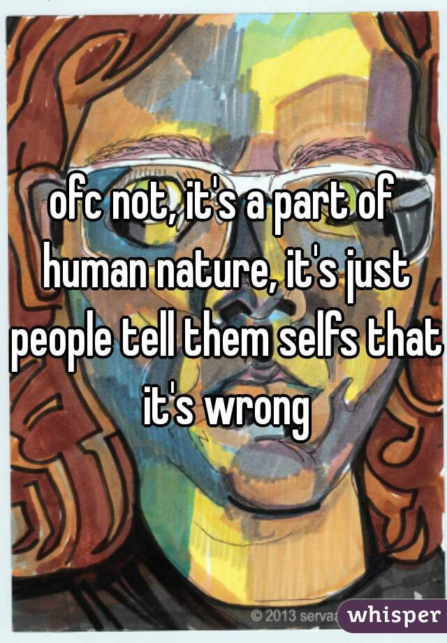 ofc not, it's a part of human nature, it's just people tell them selfs that it's wrong