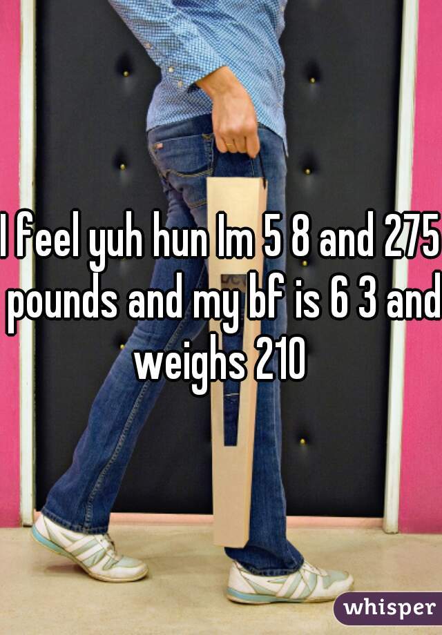 I feel yuh hun Im 5 8 and 275 pounds and my bf is 6 3 and weighs 210 