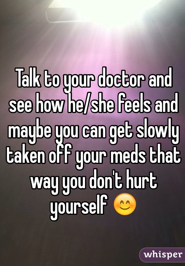 Talk to your doctor and see how he/she feels and maybe you can get slowly taken off your meds that way you don't hurt yourself 😊
