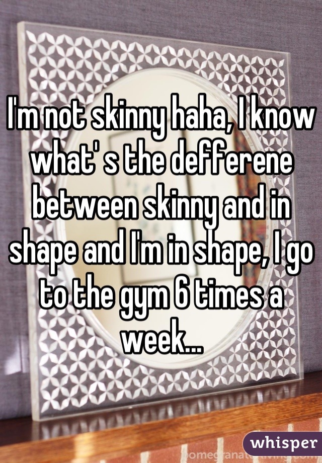 I'm not skinny haha, I know what' s the defferene between skinny and in shape and I'm in shape, I go to the gym 6 times a week...