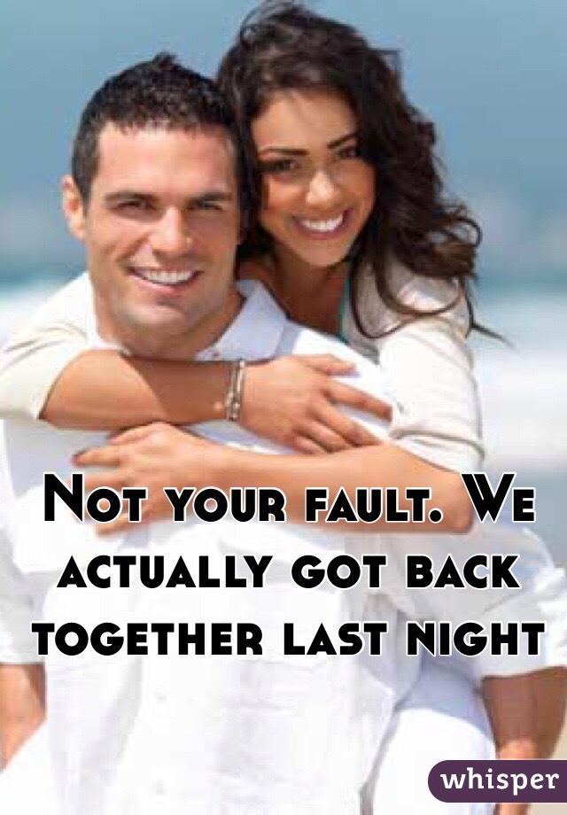 Not your fault. We actually got back together last night 