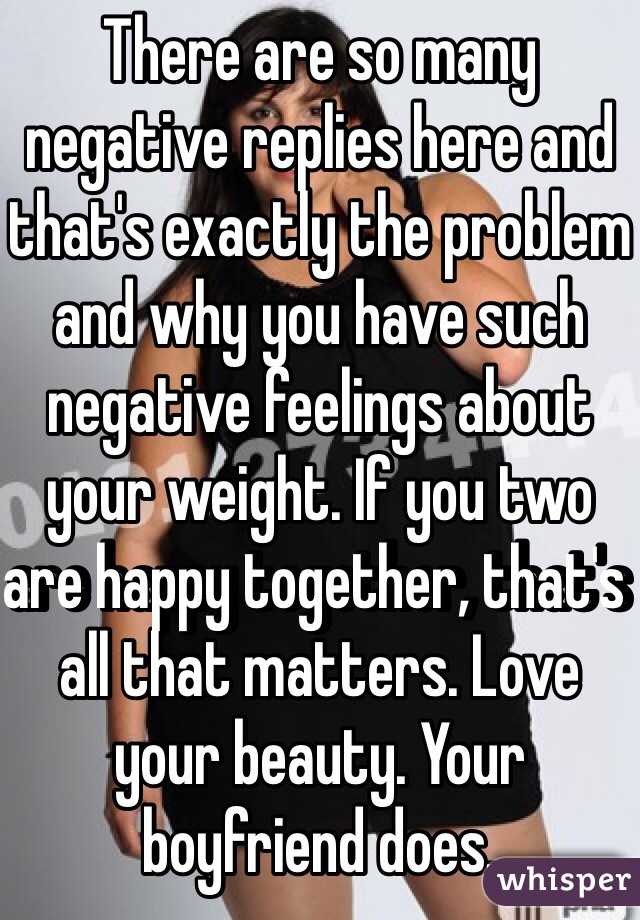 There are so many negative replies here and that's exactly the problem and why you have such negative feelings about your weight. If you two are happy together, that's all that matters. Love your beauty. Your boyfriend does. 