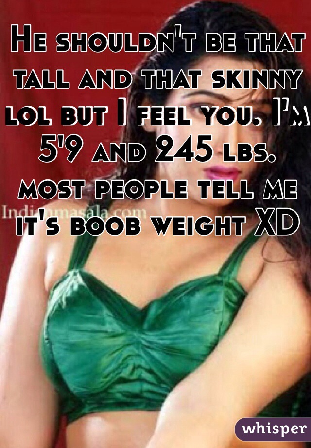 He shouldn't be that tall and that skinny lol but I feel you. I'm 5'9 and 245 lbs. most people tell me it's boob weight XD