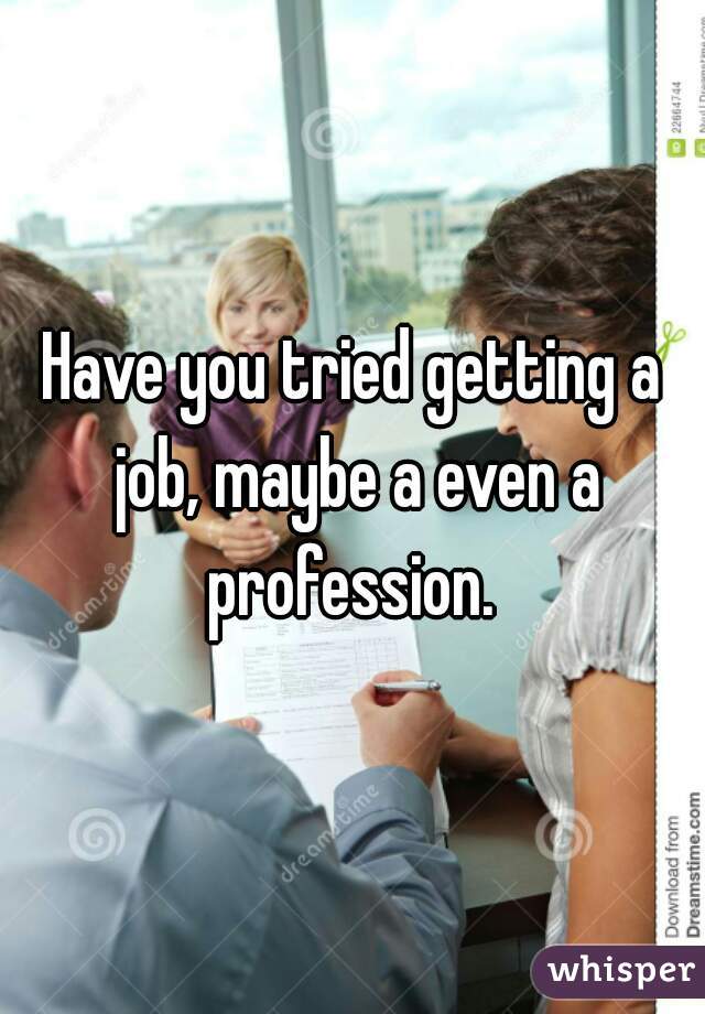 Have you tried getting a job, maybe a even a profession. 