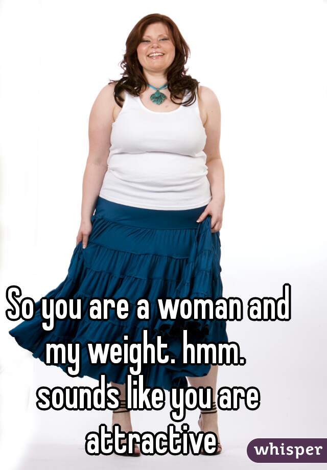 So you are a woman and my weight. hmm.  









sounds like you are attractive