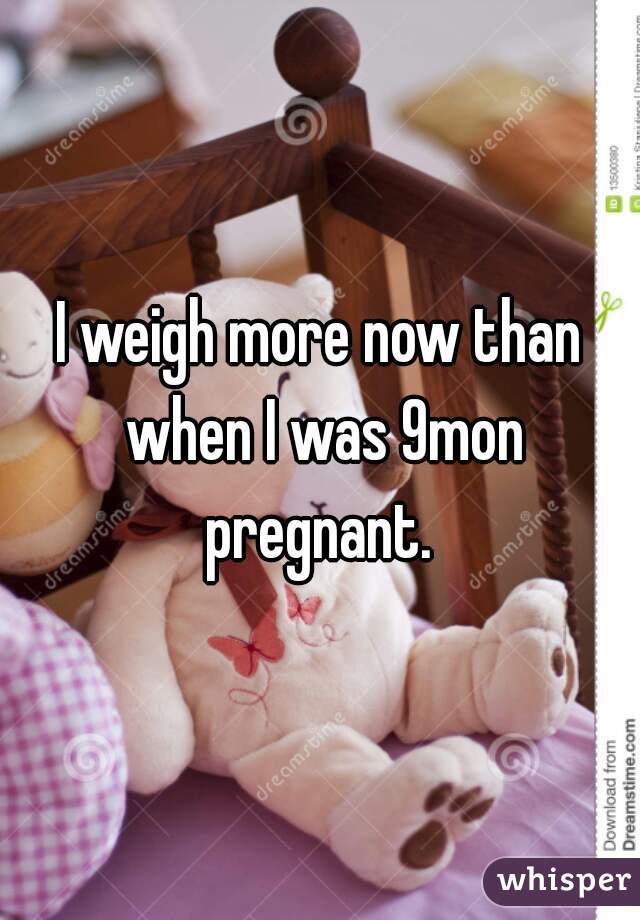 I weigh more now than when I was 9mon pregnant. 