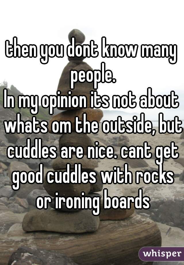 then you dont know many people.

In my opinion its not about whats om the outside, but cuddles are nice. cant get good cuddles with rocks or ironing boards