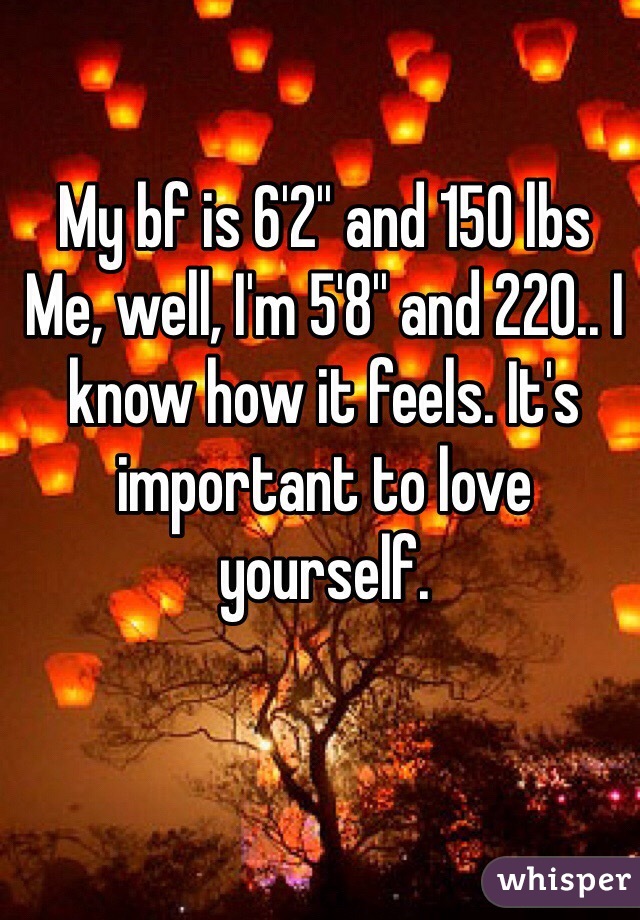 My bf is 6'2'' and 150 lbs 
Me, well, I'm 5'8'' and 220.. I 
know how it feels. It's important to love yourself.