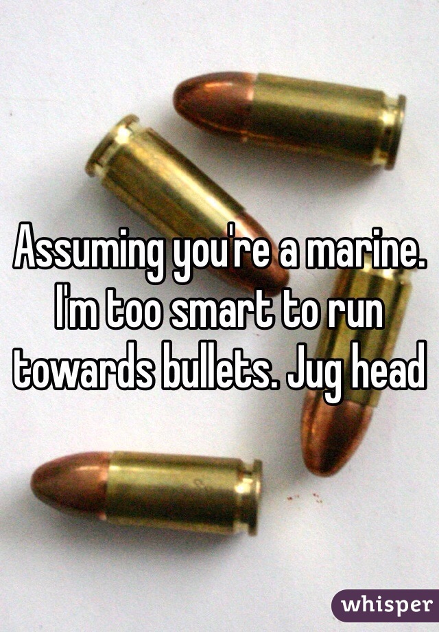Assuming you're a marine. I'm too smart to run towards bullets. Jug head