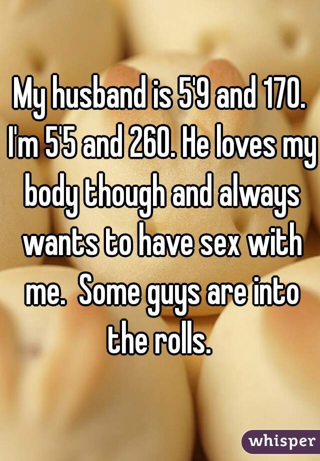 My husband is 5'9 and 170. I'm 5'5 and 260. He loves my body though and always wants to have sex with me.  Some guys are into the rolls. 
 