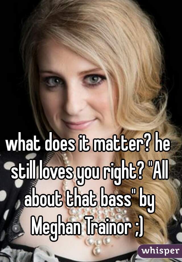 what does it matter? he still loves you right? "All about that bass" by Meghan Trainor ;) 