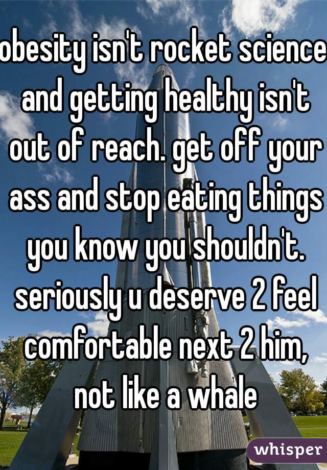 obesity isn't rocket science and getting healthy isn't out of reach. get off your ass and stop eating things you know you shouldn't. seriously u deserve 2 feel comfortable next 2 him, not like a whale