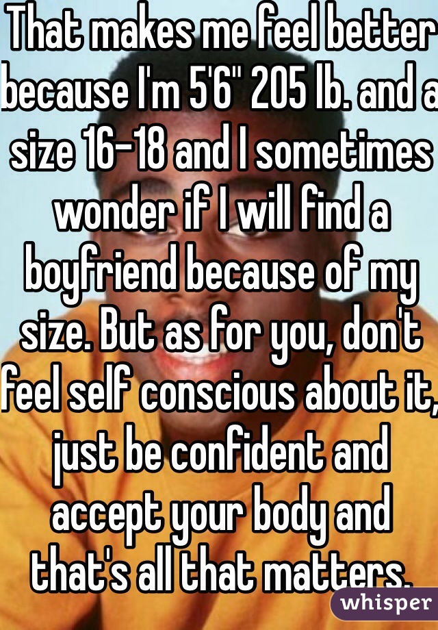 That makes me feel better because I'm 5'6" 205 lb. and a size 16-18 and I sometimes wonder if I will find a boyfriend because of my size. But as for you, don't feel self conscious about it, just be confident and accept your body and that's all that matters. 