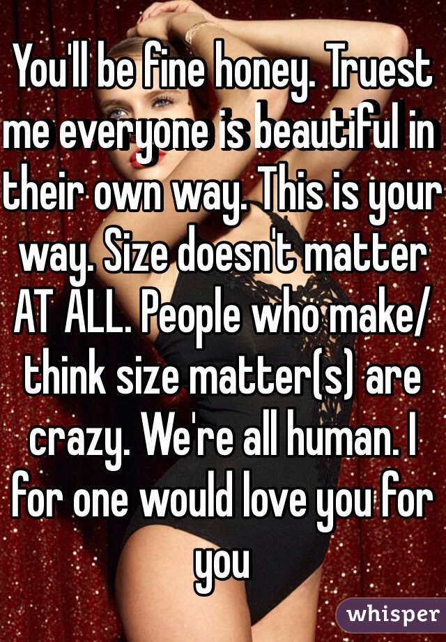 You'll be fine honey. Truest me everyone is beautiful in their own way. This is your way. Size doesn't matter AT ALL. People who make/think size matter(s) are crazy. We're all human. I for one would love you for you