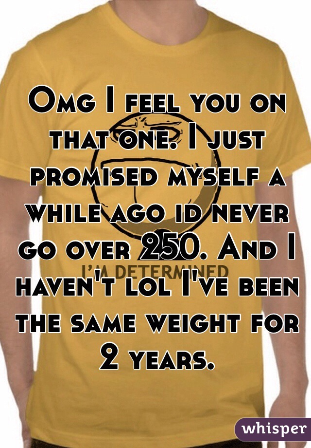 Omg I feel you on that one. I just promised myself a while ago id never go over 250. And I haven't lol I've been the same weight for 2 years.