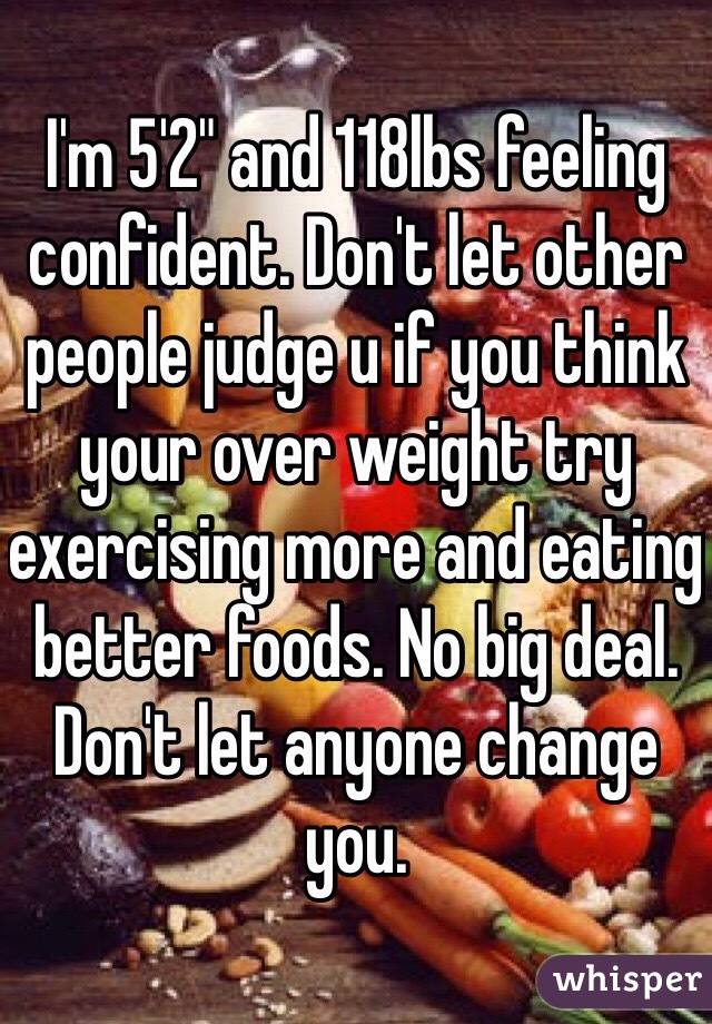 I'm 5'2" and 118lbs feeling confident. Don't let other people judge u if you think your over weight try exercising more and eating better foods. No big deal. Don't let anyone change you.