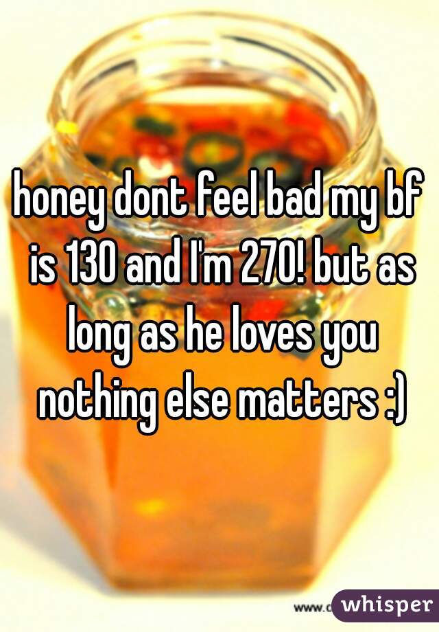 honey dont feel bad my bf is 130 and I'm 270! but as long as he loves you nothing else matters :)