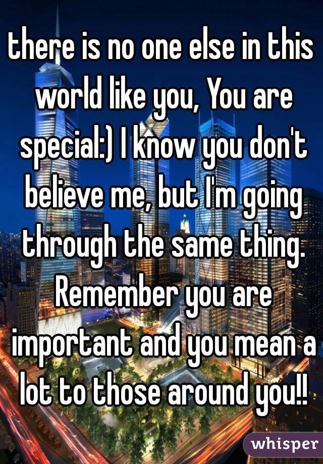 there is no one else in this world like you, You are special:) I know you don't believe me, but I'm going through the same thing. Remember you are important and you mean a lot to those around you!!