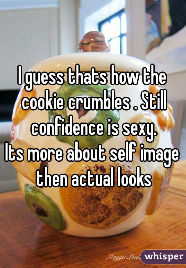 I guess thats how the cookie crumbles . Still confidence is sexy.
Its more about self image then actual looks