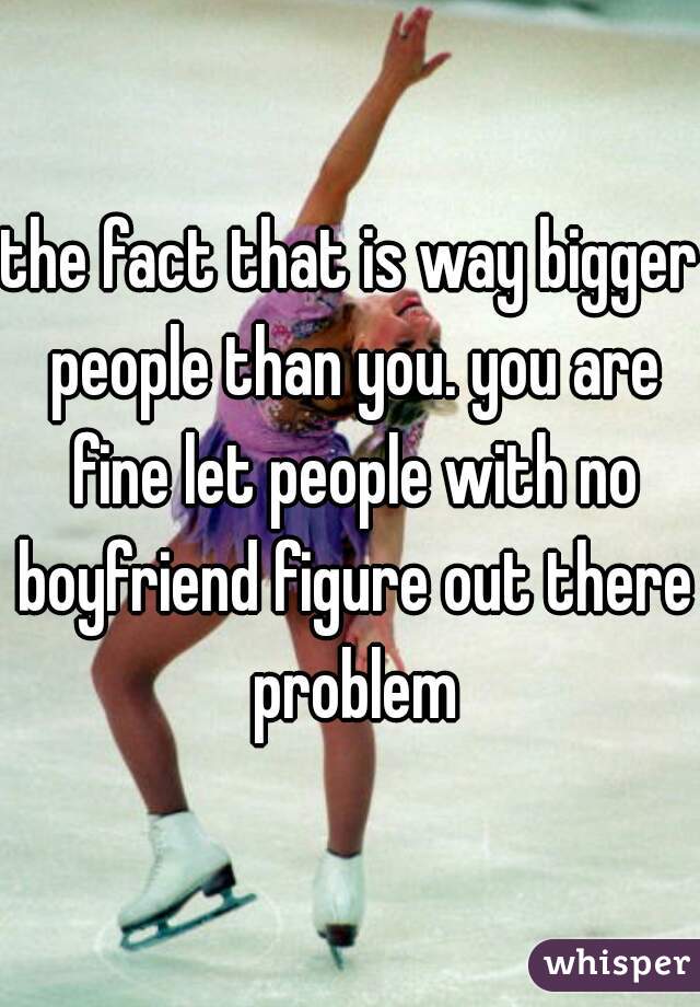 the fact that is way bigger people than you. you are fine let people with no boyfriend figure out there problem