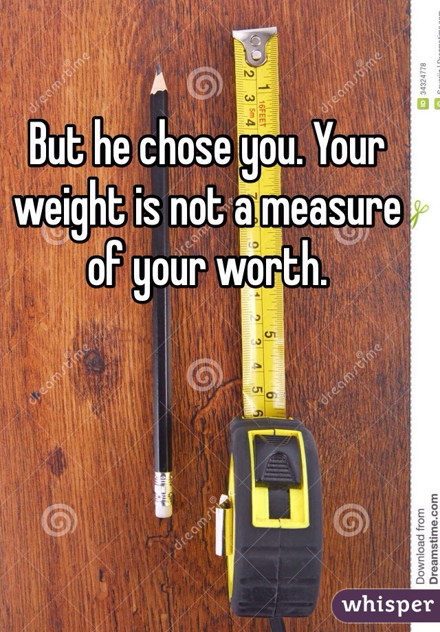 But he chose you. Your weight is not a measure of your worth. 