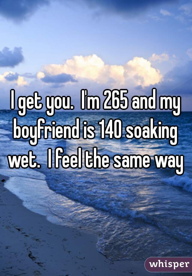 I get you.  I'm 265 and my boyfriend is 140 soaking  wet.  I feel the same way 