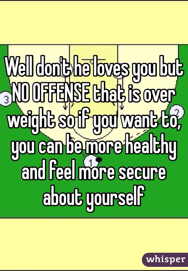 Well don't he loves you but NO OFFENSE that is over weight so if you want to, you can be more healthy and feel more secure about yourself 