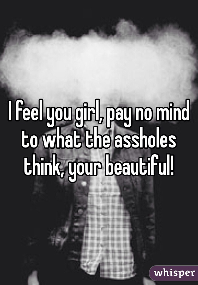 I feel you girl, pay no mind to what the assholes think, your beautiful!