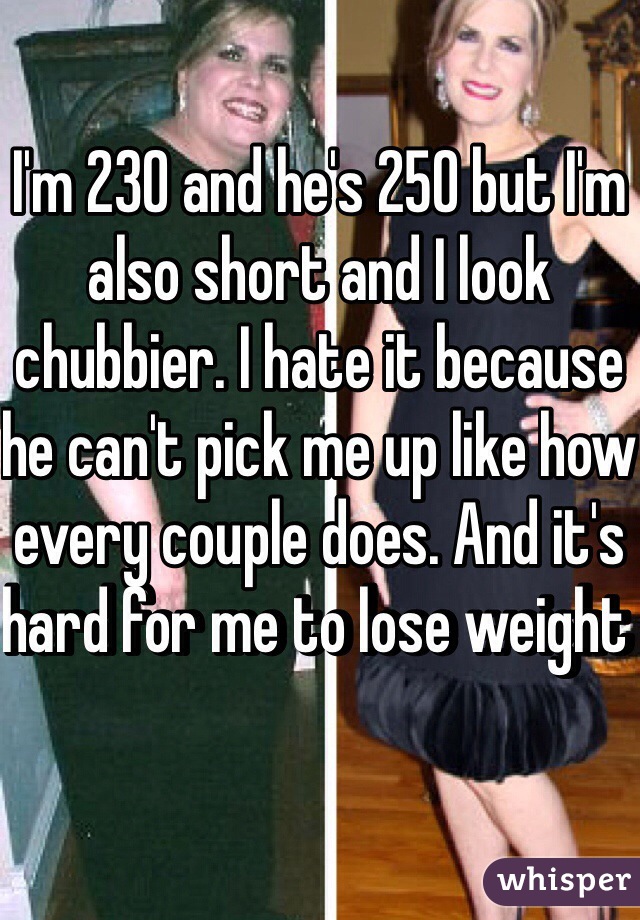 I'm 230 and he's 250 but I'm also short and I look chubbier. I hate it because he can't pick me up like how every couple does. And it's hard for me to lose weight 