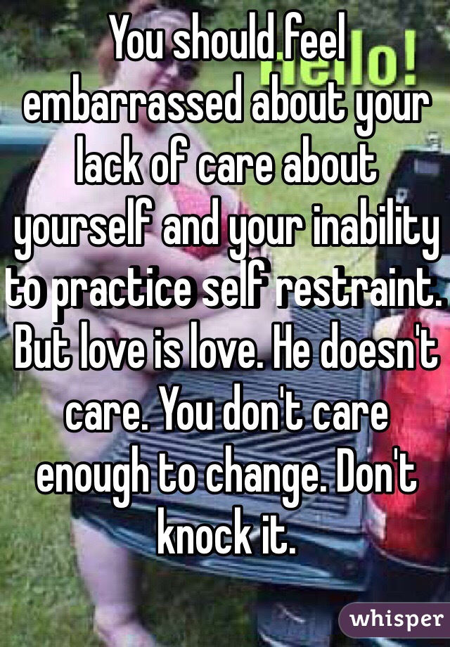 You should feel embarrassed about your lack of care about yourself and your inability to practice self restraint. 
But love is love. He doesn't care. You don't care enough to change. Don't knock it. 