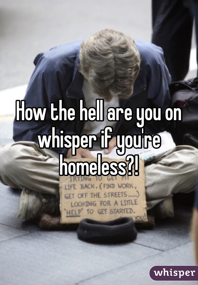 How the hell are you on whisper if you're homeless?! 