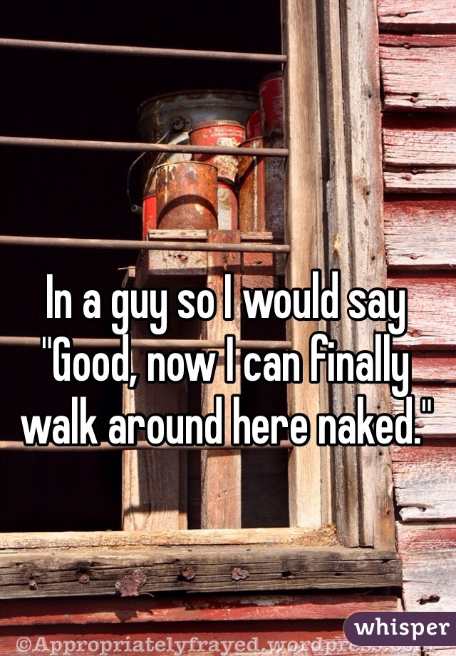 In a guy so I would say "Good, now I can finally walk around here naked."